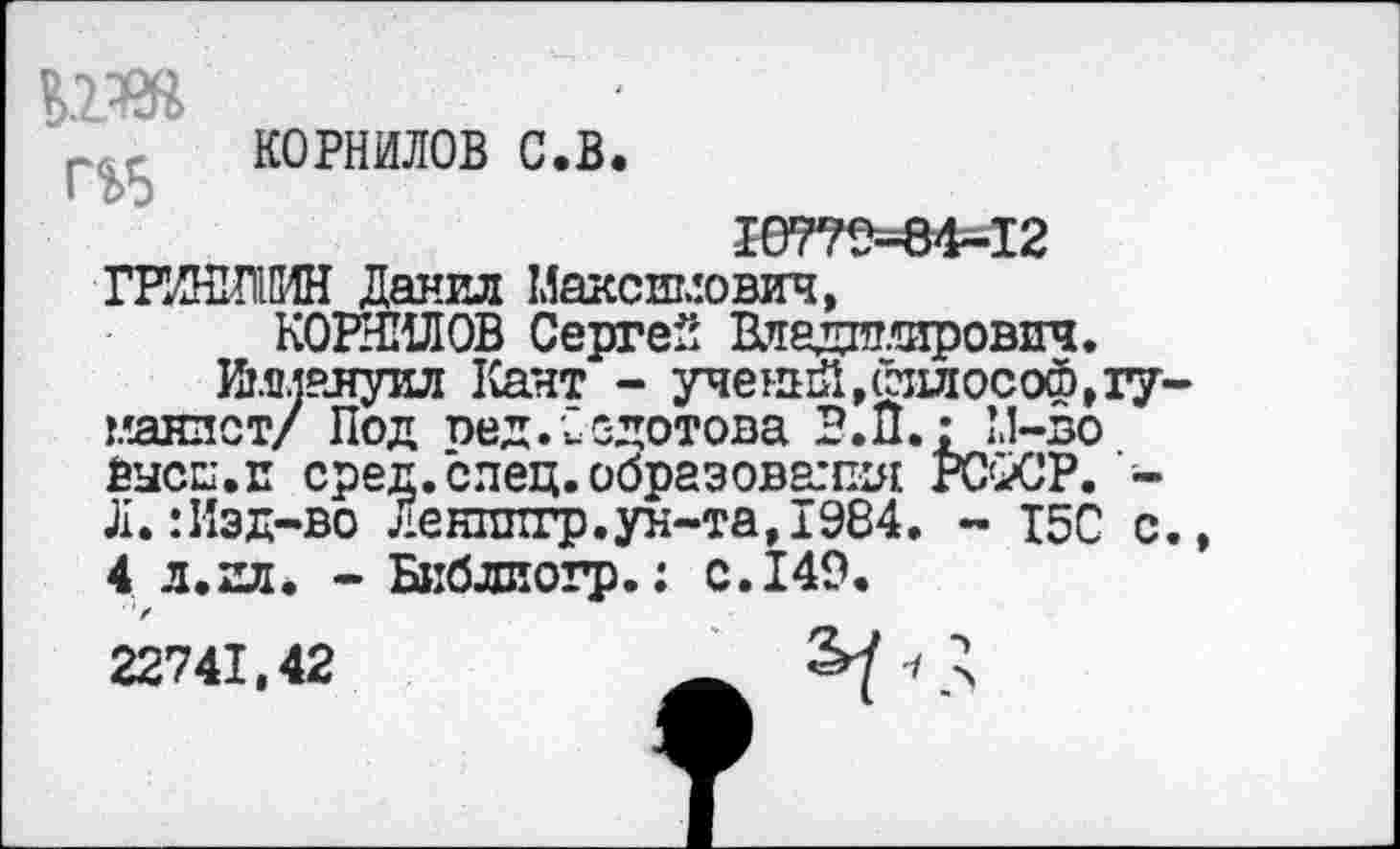 ﻿КОРНИЛОВ с.в.
10779-84—12 ГРИНШМН Данил Максимович,
КОРНИЛОВ Сергей Вледш.тирович.
Иммануил Кант - ученый,йллософ,гуманист/ Под оед.Федотова В.П.; М-во Высш.и сред.елец.образования РС^СР. -Л.:Изд-во Ленппгр.ун-та,1984. - I5C с., 4 л.ил. - Библиогр*• с.149.
22741,42